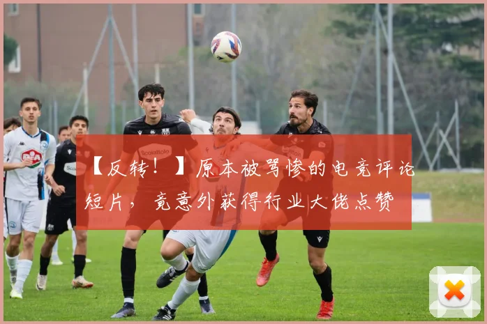 【反转！】原本被骂惨的电竞评论短片，竟意外获得行业大佬点赞