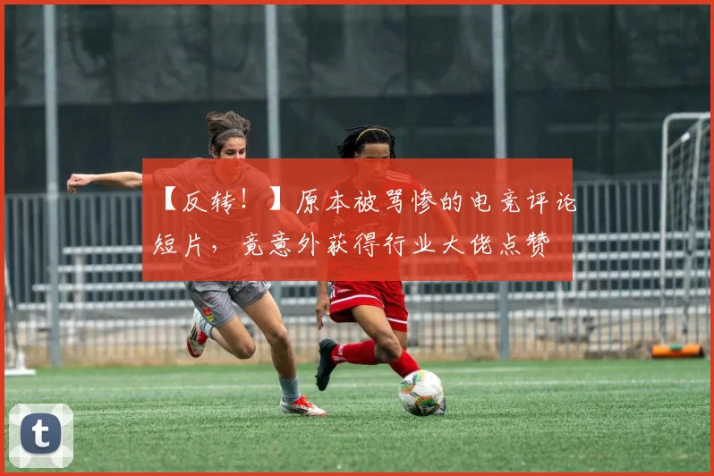 【反转！】原本被骂惨的电竞评论短片，竟意外获得行业大佬点赞