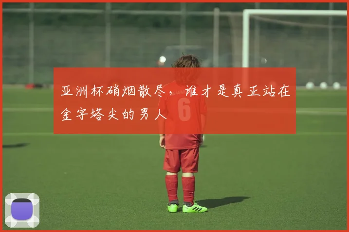 亚洲杯硝烟散尽，谁才是真正站在金字塔尖的男人