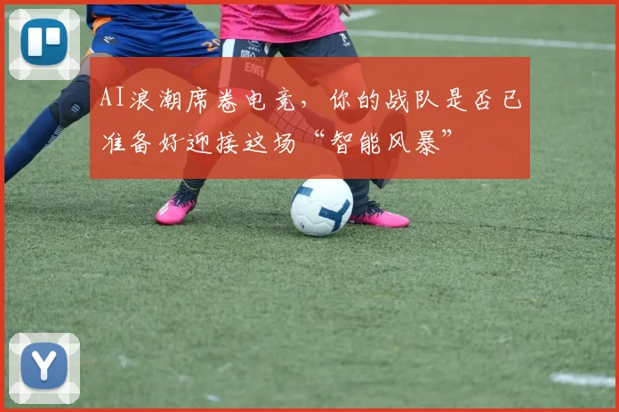 AI浪潮席卷电竞，你的战队是否已准备好迎接这场“智能风暴”